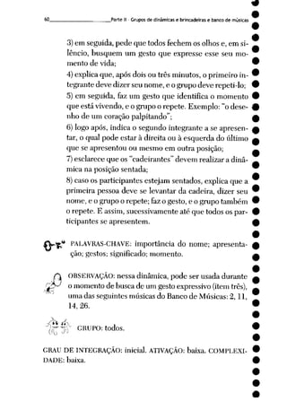 9
60 Parte II - Grupos de dinâmicas e brincadeiras e banco de músicas
3)em seguida, pede que todos fechem os olhos e, em si
lêncio, busquem um gesto que expresse esse seu mo
mento de vida;
4)explicaque, apósdoisou três minutos,o primeiro in
tegrante devedizer seu nome,e ogrupo deverepeti-lo;
5) em seguida, faz um gesto que identifica o momento
que está vivendo,e o grupo o repete. Exemplo: "odese
nho de um coração palpitando";
6) logo após, indica o segundo integrante a se apresen
tar, o qual pode estar à direita ou à esquerda do último
que se apresentou ou mesmo em outra posição;
7)esclarece que os "cadeirantes" devem realizar a dinâ
mica na posição sentada;
8) caso os participantes estejam sentados, explica que a
primeira pessoa deve se levantar da cadeira, dizer seu
nome, e o grupo o repete; fazo gesto, e o grupo também
o repete. E assim, sucessivamente até que todos os par
ticipantes se apresentem.
4
PALAVRAS-CHAVE: importância do nome; apresenta
ção; gestos; significado; momento.
OBSERVAÇÃO: nessa dinâmica, pode ser usada durante
o momento de busca de um gesto expressivo (itemtrês),
uma das seguintes músicas do Banco de Músicas: 2,11,
14, 26.
[(T J0 GRUPO: todos.
GRAU DE INTEGRAÇÃO: inicial. ATIVAÇÃO: baixa. COMPLEXI
DADE: baixa.
 