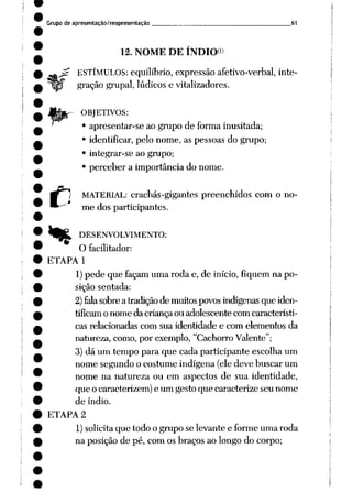 Grupo de apresentação/reapresentação 61
12. NOME DE ÍNDIO*"
j£ ESTÍMULOS: equilíbrio, expressão afetivo-verbal, inte
gração grupai, lúdicos e vitalizadores.
r OBJETIVOS:
• apresentar-se ao grupo de forma inusitada;
• identificar, pelo nome, as pessoas do grupo;
• integrar-se ao grupo;
• perceber a importância do nome.
C
MATERIAL: crachás-gigantes preenchidos com o no
me dos participantes.
4j£, DESENVOLVIMENTO:
O facilitador:
ETAPA 1
1)pede que façam uma roda e, de início, fiquem na po
sição sentada:
2)fala sobrea tradiçãode muitospovos indígenasque iden
tificamo nome da criança ou adolescente com característi
cas relacionadas com sua identidade e com elementos da
natureza, como, por exemplo, "Cachorro Valente";
3) dá um tempo para que cada participante escolha um
nome segundo o costume indígena (ele deve buscar um
nome na natureza ou em aspectos de sua identidade,
que o caracterizem) e um gesto que caracterize seu nome
de índio.
ETAPA 2
1)solicita que todo o grupo se levante e forme uma roda
na posição de pé, com os braços ao longo do corpo;
 