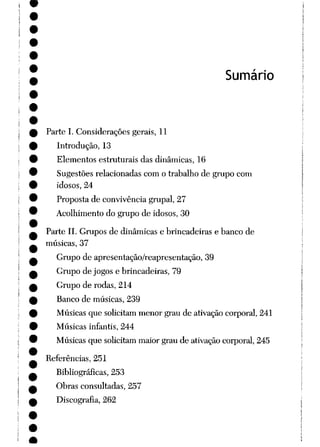 Sumário
Parte I. Considerações gerais, 11
Introdução, 13
Elementos estruturais das dinâmicas, 16
Sugestões relacionadas com o trabalho de grupo com
idosos, 24
Proposta de convivência grupai, 27
Acolhimento do grupo de idosos, 30
Parte II. Grupos de dinâmicas e brincadeiras e banco de
músicas, 37
Grupo de apresentação/reapresentação, 39
Grupo de jogos e brincadeiras, 79
Grupo de rodas, 214
Banco de músicas, 239
Músicas que solicitam menor grau de ativação corporal, 241
Músicas infantis, 244
Músicas que solicitam maior grau de ativação corporal, 245
Referências, 251
Bibliográficas, 253
Obras consultadas, 257
Discografia, 262
 