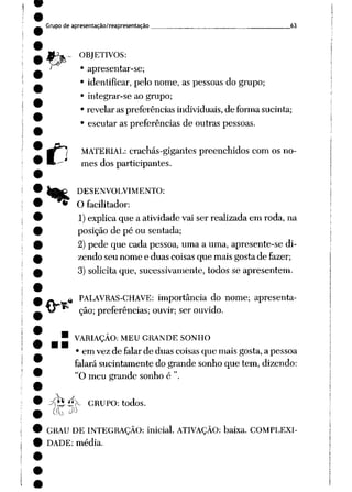 Grupo de apresentação/reapresentação 63
H
OBJETIVOS:
• apresentar-se;
• identificar, pelo nome, as pessoas do grupo;
• integrar-se ao grupo;
• revelar aspreferências individuais, de formasucinta;
• escutar as preferências de outras pessoas.
MATERIAL: crachás-gigantes preenchidos com os no
mes dos participantes.
DESENVOLVIMENTO:
O facilitador:
1)explicaque a atividade vai ser realizada em roda, na
posição de pé ou sentada;
2) pede que cada pessoa, uma a uma, apresente-se di
zendo seu nome e duas coisas que mais gosta de fazer;
3) solicita que, sucessivamente, todos se apresentem.
M
PALAVRAS-CHAVE: importância do nome; apresenta
ção;preferências; ouvir; ser ouvido.
• VARIAÇÃO: MEU GRANDE SONHO
• em vez de falar de duas coisas que mais gosta, a pessoa
falará sucintamente do grande sonho que tem, dizendo:
"O meu grande sonho é ".
^T2^ÍX CRUPO: todos.
GRAU DE INTEGRAÇÃO: inicial. ATIVAÇÃO: baixa. COMPLEXI
DADE: média.
 
