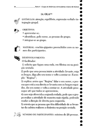 64 Parte il - Grupos de dinâmicas e brincadeiras e banco de músicas
14. OLA<29>
' ESTÍMULOS: atenção, equilíbrio, expressão verbal e in-
T?y tegração grupai.
«A. OBJETIVOS:
' • apresentar-se;
• identificar, pelo nome, as pessoas do grupo;
• integrar-se ao grupo.
MATERIAL: crachás-gigantes preenchidos com os no-
' mes dos participantes.
DESENVOLVIMENTO:
O facilitador:
1) solicita que façam uma roda, em fileiras ou na posi
ção sentada:
2)pede que uma pessoa inicie a atividade: levante, erga
os braços, diga alto seu nome e volte a sentar-se. Exem
plo: "Regina!";
3) explica: assim que "Regina" falar o seu nome, a pes
soa que está a sua direita se levanta com os braços ergui
dos, diz seu nome e volta a sentar-se. A atividade pros
segue até que todos se apresentem;
4)caso seja oferecida a segunda rodada, pede que o gru
po realize a atividade de maneira mais rápida, podendo
mudar a direção de direita para esquerda;
5)orienta que as pessoasque têm dificuldade de se levan
tar da cadeira realizem a dinâmica na posição sentada.
1''$& NÚMERO DE PARTICIPANTES: mínimo de 20 pessoas.
 