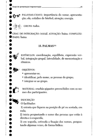 Grupo de apresentação/reapresentação 65
r« PALAVRAS-CHAVE: importância do nome; apresenta
ção; ola; estádios de futebol; atenção; energia.
^JK GRUPO: todos.
GRAU DE INTEGRAÇÃO: inicial. ATIVAÇÃO: baixa. COMPLEXI
DADE: baixa.
15. PALMAS<3()>
ESTÍMULOS: coordenação, equilíbrio, expressão ver
bal, integração grupai, lateralidade, de memorização e
rítmicos.
OBJETIVOS:
• apresentar-se;
• identificar, pelo nome, as pessoas do grupo;
• integrar-se ao grupo.
t"J MATERIAL: crachás-gigantes preenchidos com os no-
* mes dos participantes.
k^ DESCRIÇÃO
"^ O facilitador:
1) orienta que fiquem na posição de pé ou sentada, em
roda;
2) inicia perguntando o nome das pessoas que estão à
direita e à esquerda;
3) em seguida, estimula a fixação dos nomes, pergun
tando algumas vezes, de forma lúdica:
 