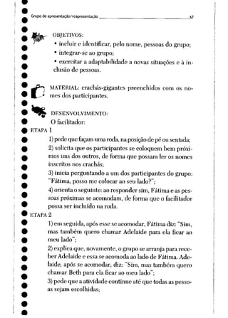 Grupo de apresentação/reapresentação 67
,- OBJETIVOS:
• incluir e identificar, pelonome, pessoas do grupo;
• integrar-se ao grupo;
• exercitar a adaptabilidade a novas situações e à in
clusão de pessoas.
c
MATERIAL: crachás-gigantes preenchidos com os no
mes dos participantes.
DESENVOLVIMENTO:
O facilitador:
ETAPA 1
1) pede quefaçam umaroda, naposição de péousentada;
2)solicita que osparticipantes se coloquem bem próxi
mos uns dos outros, de forma que possam ler os nomes
inscritos nos crachás;
3)inicia perguntando a umdos participantes do grupo:
"Fátima, posso me colocar ao seu lado?";
4) orientaoseguinte: aorespondersim, Fátimae aspes
soaspróximas se acomodam, de forma que o facilitador
possa ser incluído na roda.
ETAPA 2
1)em seguida, após esse se acomodar, Fátima diz: "Sim,
mas também quero chamar Adelaide para ela ficar ao
meu lado";
2)explica que,novamente, ogruposearranjapararece
ber Adelaide e essa se acomoda ao lado de Fátima. Ade
laide, após se acomodar, diz: "Sim, mas tambémquero
chamar Reth para ela ficar ao meu lado";
3)pede que aatividade continueatéque todas aspesso
as sejam escolhidas;
 