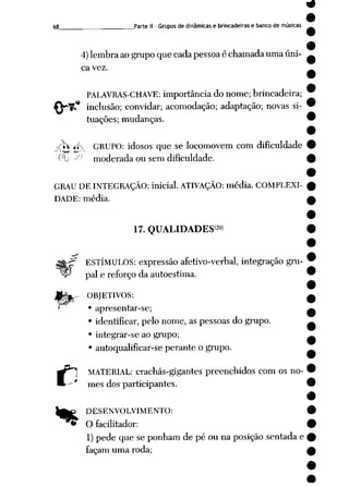 9
9
68 Parte II - Grupos de dinâmicas e brincadeiras e banco de músicas
4)lembraaogrupoquecadapessoaéchamada umaúni
ca vez.
PALAVRAS-CHAVE: importânciado nome;brincadeira;
* inclusão; convidar; acomodação; adaptação; novas si-
c
tuações; mudanças.
-<Ti 4*--- GRUPO: idosos que se locomovem com dificuldade
^L Jl) moderada ou sem dificuldade.
GRAU DEINTEGRAÇÃO: inicial. ATIVAÇÃO: média. COMPLEXI
DADE: média.
(29)
17. QUALIDADES
ESTÍMULOS: expressão afetivo-verbal, integração gru
pai e reforço da autoestima.
OBJETIVOS:
• apresentar-se;
• identificar, pelo nome, as pessoas do grupo.
• integrar-se ao grupo;
• autoqualificar-se perante o grupo.
MATERIAL: crachás-gigantes preenchidos com os no-
' mes dos participantes.
)f£ DESENVOLVIMENTO:
*> O facilitador:
1) pede que se ponhamde pé ou na posição sentadae
façam uma roda;
•
 