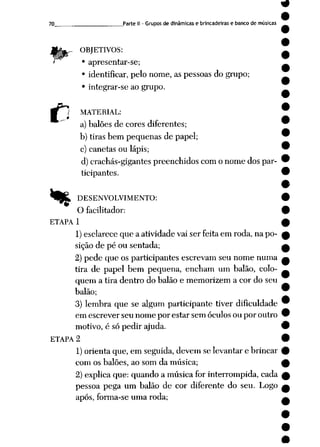 70 Parte II - Grupos de dinâmicas e brincadeiras e bancode músicas
OBJETIVOS:
• apresentar-se;
• identificar, pelo nome, as pessoas do grupo;
• integrar-se ao grupo.
C MATERIAL:
a) balões de cores diferentes;
b) tiras bem pequenas de papel;
c) canetas ou lápis;
d) crachás-gigantes preenchidos com o nome dos par
ticipantes.
*tÊL DESENVOLVIMENTO:
O facilitador:
ETAPA 1
1)esclarece que a atividade vai ser feita em roda, na po
sição de pé ou sentada;
2) pede que os participantes escrevam seu nome numa
tira de papel bem pequena, encham um balão, colo
quem a tira dentro do balão e memorizem a cor do seu
balão;
3) lembra que se algum participante tiver dificuldade
em escrever seu nome por estar sem óculos ou por outro
motivo, é só pedir ajuda.
ETAPA 2
1)orienta que, em seguida, devem se levantar e brincar
com os balões, ao som da música;
2) explica que: quando a música for interrompida, cada
pessoa pega um balão de cor diferente do seu. Logo
após, forma-se uma roda;
 