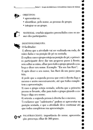 72 Parte II - Grupos de dinâmicas e brincadeiras e bancode músicas
.- OBJETIVOS:
• apresentar-se;
• identificar, pelo nome, as pessoas do grupo;
• integrar-se ao grupo.
MATERIAL: crachás-gigantes preenchidos com os no
mes dos participantes.
DESENVOLVIMENTO:
O facilitador:
1) afirmaque a atividade vai ser realizadaem roda, de
mãos dadas e na posição de pé ou sentada;
2)explica: casoogrupo esteja naposiçãode pé, o primei
ro participante deve dar um pequeno passo à frente,
sem soltar as mãos, olhar para todo o grupo girando a ca
beça e dizer seu nome. Exemplo: "Eu sou lan Ravi";
3) após dizer o seu nome, lan Ravi dá um passo para
trás;
4) pede que a segunda pessoa que está à direita faça o
mesmo e assim sucessivamente, até que todos comple
tem a apresentação;
5) caso o grupo esteja sentado, solicita que a primeira
pessoa se levante, olhe para todo o grupo girando a ca
beça e diga seu nome;
6) orienta: a segunda pessoa à direita faz o mesmo;
7) esclarece que "cadeirantes" podem se apresentar na
posição sentada, e que a atividade deve continuar até
que todos completem sua apresentação.
PALAVRAS-CHAVE: importância do nome; apresenta
ção; presença; olhar de 360 graus.
.%
 