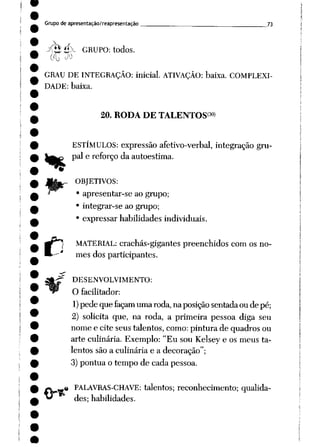Grupode apresentação/reapresentação ___ 73
^2 é>~ GRUPO: todos.
GRAU DE INTEGRAÇÃO: inicial. ATIVAÇÃO: baixa. COMPLEXI
DADE: baixa.
%
c
20. RODA DE TALENTOS30)
ESTÍMULOS: expressão afetivo-verbal, integração gru
pai e reforço da autoestima.
OBJETIVOS:
• apresentar-se ao grupo;
• integrar-se ao grupo;
• expressar habilidades individuais.
MATERIAL: crachás-gigantes preenchidos com os no
mes dos participantes.
DESENVOLVIMENTO:
O facilitador:
1)pede que façam umaroda,naposição sentadaoude pé;
2) solicita que, na roda, a primeira pessoa diga seu
nome e cite seus talentos, como: pintura de quadros ou
arte culinária. Exemplo: "Eu sou Kelsey e os meus ta
lentos são a culinária e a decoração";
3) pontua o tempo de cada pessoa.
PALAVRAS-CHAVE: talentos; reconhecimento; qualida
des; habilidades.
O*"
 