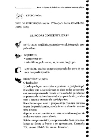 74 __ Parte II - Grupos de dinâmicas e brincadeiras e banco de músicas
~rtZl ",-x GRUPO: todos.
GRAU DE INTEGRAÇÃO: inicial. ATIVAÇÃO: baixa. COMPLEXI
DADE: baixa.
21. RODAS CONCENTRICASW
ESTÍMULOS: equilíbrio, expressão verbal, integração gru
pai e olhar.
OBJETIVOS:
• apresentar-se;
• identificar, pelo nome, as pessoas do grupo.
MATERIAL: crachás-gigantes preenchidos com os no
mes dos participantes.
DESENVOLVIMENTO:
O facilitador:
1) pede quefaçam umarodae seponhamnaposição de pé;
2) explica que devem formar-se duas rodas concêntri-
cas,com as pessoas da roda interna voltadaspara fora e
as pessoas da roda externa voltadas para dentro; ambas
com o mesmo número de participantes;
3) esclarece que, caso o grupo esteja com um número
ímpar de participantes, a roda interna deve ter menos
uma pessoa;
4) pede: ao som da música, as duas rodas devem girar si
multaneamente para a direita;
5)interrompe a música, e as pessoas das duas rodas co
locam-se frente a frente e se apresentam. Exemplo:
"Oi, eu sou Sílvia! Olá, eu sou Iolanda!";
 