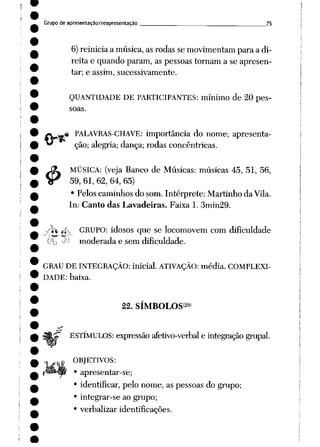 Grupo de apresentação/reapresentação 75
6) reinicia a música, asrodas se movimentam paraa di
reita e quando param, as pessoas tornam a se apresen
tar; e assim, sucessivamente.
QUANTIDADE DE PARTICIPANTES: mínimo de 20 pes
soas.
*V*»« PALAVRAS-CHAVE: importância do nome; apresenta-
£
ção; alegria; dança; rodas concêntricas.
MÚSICA: (veja Banco de Músicas: músicas 45, 51, 56,
59, 61, 62, 64, 65)
• Pelos caminhos do som. Intérprete: Martinho da Vila.
In: Canto das Lavadeiras. Faixa 1. 3min29.
^h /fv GRUPO: idosos que se locomovem com dificuldade
(fio ^ moderada e sem dificuldade.
GRAU DE INTEGRAÇÃO: inicial. ATIVAÇÃO: média. COMPLEXI
DADE: baixa.
22. SÍMBOLOS2»»
ESTÍMULOS: expressão afetivo-verbal e integração grupai.
OBJETIVOS:
• apresentar-se;
• identificar, pelo nome, as pessoas do grupo;
• integrar-se ao grupo;
• verbalizar identificações.
 