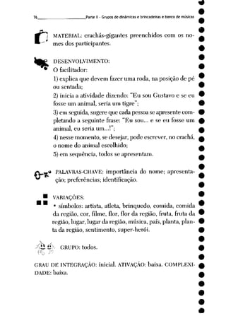76 Parte II - Gruposde dinâmicase brincadeiras e banco de músicas
C MATERIAL: crachás-gigantes preenchidos com os no
mes dos participantes.
^£P DESENVOLVIMENTO: W
* Ofacilitador: *
1) explica que devem fazer uma roda, na posição depé 9
ou sentada; 9
2) inicia a atividade dizendo: "Eu sou Gustavo e seeu 9
fosse um animal, seriaum tigre"; 9
3)em seguida, sugereque cadapessoa seapresentecom- 9
pletando a seguinte frase: "Eu sou... e se eu fosse um £
animal, euseria um...!"; £
4) nesse momento, se desejar, pode escrever, no crachá, a
o nome do animal escolhido; ^
5) em seqüência, todos se apresentam. —
« PALAVRAS-CHAVE: importância do nome; apresenta- ^
ção; preferências; identificação.
9
• VARIAÇÕES: W
• símbolos: artista, atleta, brinquedo, comida, comida 9
da região, cor, filme, flor, flor da região, fruta, fruta da •
região, lugar, lugar daregião, música, país, planta, plan- 9
ta da região, sentimento, super-herói. 9
 < •
-?ÍÍÍÍÍ> GRUPO: todos. #
GRAU DE INTEGRAÇÃO: inicial. ATIVAÇÃO: baixa. COMPLEXI- £
DADE: baixa. a
 