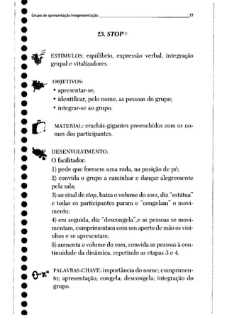 Grupo de apresentação/reapresentação 77
23. STOF1)
ESTÍMULOS: equilíbrio, expressão verbal, integração
grupai e vitalizadores.
OBJETIVOS:
• apresentar-se;
• identificar, pelo nome, as pessoas do grupo;
• integrar-se ao grupo.
C i MATERIAL: crachás-gigantes preenchidos com os no
mes dos participantes.
^|P DESENVOLVIMENTO:
* O facilitador:
1)pede que formem uma roda, na posição de pé;
2) convida o grupo a caminhar e dançar alegremente
pela sala;
3)ao sinal de stop,baixa o volume do som, diz "estátua"
e todas os participantes param e "congelam" o movi
mento;
4) em seguida, diz "descongela",e as pessoas se movi
mentam, cumprimentam com um aperto de mão osvizi
nhos e se apresentam;
5) aumenta o volume do som, convida as pessoas à con
tinuidade da dinâmica, repetindo as etapas 3 e 4.
^ PALAVRAS-CHAVE: importância do nome; cumprimen
to; apresentação; congela; descongela; integração do
grupo.
 