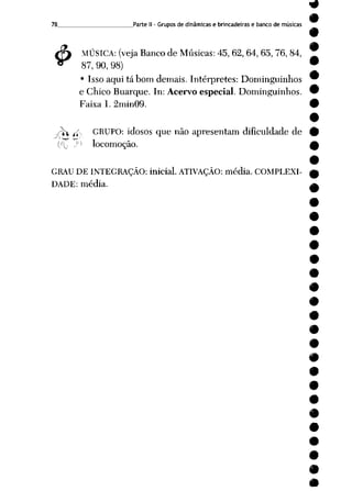 78 Parte II- Grupos de dinâmicas e brincadeiras e banco de músicas
$ MÚSICA: (veja Banco de Músicas: 45, 62, 64, 65, 76, 84,
87, 90, 98)
• Isso aqui tá bom demais. Intérpretes: Dominguinhos
e Chico Buarque. In: Acervo especial. Dominguinhos.
Faixa 1. 2min09.
-f£ jv GRUPO: idosos que não apresentam dificuldade de
C'C J ;i locomoção.
GRAU DE INTEGRAÇÃO: inicial. ATIVAÇÃO: média. COMPLEXI
DADE: média.
 