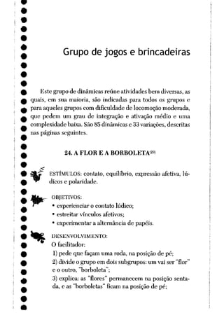 Grupo de jogos e brincadeiras
Este grupo de dinâmicas reúne atividades bem diversas, as
quais, em sua maioria, são indicadas para todos os grupos e
para aqueles grupos com dificuldade de locomoçãomoderada,
que pedem um grau de integração e ativação médio e uma
complexidade baixa. São85 dinâmicas e 33 variações, descritas
nas páginas seguintes.
24. A FLOR E A BORBOLETA29)
ESTÍMULOS: contato, equilíbrio, expressão afetiva, lú
dicos e polaridade.
OBJETIVOS:
• experienciar o contato lúdico;
• estreitar vínculos afetivos;
• experimentar a alternância de papéis.
% DESENVOLVIMENTO:
O facilitador:
1) pede que façam uma roda, na posição de pé;
2) divide o grupo em dois subgrupos: um vai ser "flor"
e o outro, "borboleta";
3) explica: as "flores" permanecem na posição senta
da, e as "borboletas" ficam na posição de pé;
 