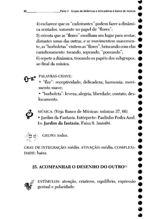 80 Parte II - Grupos de dinâmicas e brincadeiras e banco de músicas
#
4)esclarece que os "cadeirantes" podem fazera dinâmi-
ca sentados, somente no papel de "flores";
5) orienta queas"flores" escolham umlugar parasentar, ™
distantes umas das outras, e se movimentem suavemen- 9
te;as"borboletas" visitem as"flores", brincandocomelas 9
carinhosamente: tocando, soprando, "pousando"; 9
6)repete a dinâmica, trocando os papéis dos subgrupos, 0
ao final da música. A
.« PALAVRAS-CHAVE: ^
* "flor": receptividade; delicadeza; harmonia; movi- a
mento suave; ^
• "borboleta": leveza; alegria; liberdade; contato; des- im
locamento.
J3L MÚSICA: (Veja Banco de Músicas: músicas 37, 66)
cr • Jardim da Fantasia. Intérprete: Paulinho Pedra Azul.
In: Jardim da fantasia. Faixa 9. 3min04.
jà* á-- GRUPO: todos.
GRAU DE INTEGRAÇÃO: médio. ATIVAÇÃO: média. COMPLEXI
DADE: baixa.
25. ACOMPANHAR O DESENHO DO OUTRO")
£ ESTÍMULOS: atenção, criativos, equilíbrio, expressão
gestual e polaridade.
 