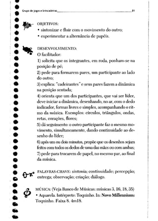 Grupo de jogos e brincadeiras 81
.- OBJETIVOS:
• sintonizar e fluir com o movimento do outro;
• experimentar a alternância de papéis.
%
.«
£
DESENVOLVIMENTO:
O facilitador:
1) solicita que os integrantes, em roda, ponham-se na
posição de pé;
2) pede para formarem pares, um participante ao lado
do outro;
3)explica: "cadeirantes" e seus pares fazem a dinâmica
na posição sentada;
4) orienta que um dos participantes, que vai ser líder,
deve iniciar a dinâmica, desenhando, no ar, com o dedo
indicador, formaslivres e simples, acompanhando o rit
mo da música. Exemplos: círculos, triângulos, ondas,
retas, corações, flores;
5) dá seguimento: o outro participante faz o mesmo mo
vimento, simultaneamente, dando continuidade ao de
senho do líder;
6)após um oudois minutos, propõeque osdesenhos sejam
feitos com todos os dedos de uma das mãos ou com ambas;
7)pede para trocarem de papel, no mesmo par, ao final
da música.
PALAVRAS-CHAVE: sintonia; continuidade; percepção;
entrega; observação; criação; diálogo.
MÚSICA: (Veja Banco de Músicas: músicas 3,16,18,35)
• Aquarela. Intérprete: Toquinho. In: Novo Millennium:
Toquinho. Faixa 8. 4ml8.
 