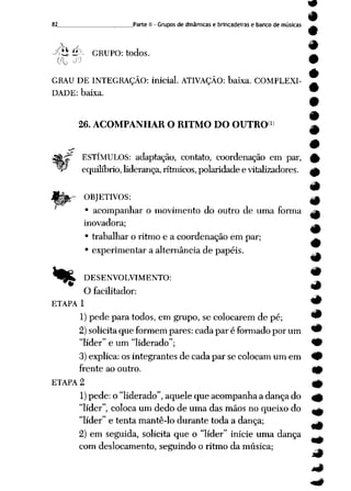 82. .Parte II - Grupos de dinâmicas e brincadeiras e banco de músicas
-^Hé>- GRUPO: todos.
GRAU DE INTEGRAÇÃO: inicial. ATIVAÇÃO: baixa. COMPLEXI
DADE: baixa.
26. ACOMPANHAR O RITMO DO OUTRO1
ESTÍMULOS: adaptação, contato, coordenação em par,
equilíbrio, liderança, rítmicos, polaridade e vitalizadores.
OBJETIVOS:
• acompanhar o movimento do outro de uma forma
inovadora;
• trabalhar o ritmo e a coordenação em par;
• experimentar a alternância de papéis.
% DESENVOLVIMENTO:
O facilitador:
ETAPA 1
1) pede paratodos, em grupo, secolocarem de pé; 9
2) solicita queformem pares: cadaparéformado porum *9
"líder" e um "liderado"; 9
3)explica: osintegrantes de cada par se colocamum em 49
frente ao outro. 40
ETAPA 2 ^
1) pede: o"liderado", aquele queacompanha adança do <£
"líder", coloca um dedo deuma das mãos no queixo do ^
"líder" e tenta mantê-lo durante toda adança; ^
2) em seguida, solicita que o "líder" inicie uma dança ^.
com deslocamento, seguindo o ritmo da música;
m
#
#
#
#
9
 