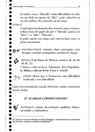 Grupo de jogos e brincadeiras 83
3) explica: caso o "liderado" tenha dificuldade em colo
car um dedo no queixo do "líder", pode colocá-lo em
um dos ombros, dos cotovelos ou das mãos.
ETAPA 3
1)após aproximadamente dois minutos, para a música e
indica a troca de papéis do par: o "liderado" passa a ser
"líder", e o "líder", "liderado";
2) pode repetir essa etapa mais uma ou duas vezes, se
achar conveniente.
« PALAVRAS-CHAVE: sintonia; ritmo; percepção; coor
denação; conexão; acompanhar; movimento; dança.
MÚSICA: (Veja Banco de Músicas: músicas 42, 43, 46,
49, 61, 71)
• Deixa a vida me levar. Intérprete: Zeca Pagodinho.
In: Deixa a vida me levar. Faixa 3. 4min36.
4>
-rfo íf_ GRUPO: idosos que se locomovem com dificuldade
CfL) -^ moderada e sem dificuldade.
GRAU DE INTEGRAÇÃO: inicial. ATIVAÇÃO: média. COMPLEXI
DADE: média.
27. AGARRAR A OPORTUNIDADE12
ESTÍMULOS: contato, descontração, equilíbrio, lúdicos,
prontidão e vitalizadores.
12. Exercício vivencial utilizado no Sistema Biodança, não pertencente à Lista oficial
de ejercicios, músicas y consignas de Biodanzaim.
 