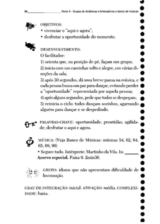 84 Parte II- Grupos de dinâmicas e brincadeiras e banco de músicas
OBJETIVOS:
• vivenciar o "aqui e agora";
• desfrutar a oportunidade do momento.
«»
&
DESENVOLVIMENTO:
O facilitador:
1) orienta que, na posição de pé, façam um grupo;
2) inicia com um caminhar solto e alegre, em várias di
reções da sala;
3) após 30 segundos, dá uma breve pausa na música, e
cada pessoa busca um par para dançar, evitando perder
a "oportunidade" representada por aquela pessoa;
4)após alguns segundos, pede que todos se despeçam;
5) reinicia o ciclo: todos dançam sozinhos, agarrando
alguém para dançar e se despedindo.
.# PALAVRAS-CHAVE: oportunidade; prontidão; agilida
de; desfrutar o aqui e agora.
MÚSICA: (Veja Banco de Músicas: músicas 54, 62, 64,
65, 69, 90)
• Segure tudo. Intérprete: Martinho da Vila.In:
Acervo especial. Faixa 9. 2min36.
?ix f* GRUPO: idosos que não apresentam dificuldade de
íw-
locomoção.
GRAU DE INTEGRAÇÃO: inicial. ATIVAÇÃO: média. COMPLEXI
DADE: baixa.
 