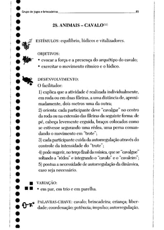 Grupo de jogos e brincadeiras 85
%
28. ANIMAIS - CAVALO31)
ESTÍMULOS: equilíbrio, lúdicos e vitalizadores.
OBJETIVOS:
• evocar a força e a presença do arquétipo do cavalo;
• exercitar o movimento rítmico e o lúdico.
DESENVOLVIMENTO:
O facilitador:
1)explicaque a atividade é realizadaindividualmente,
em roda ou em duas fileiras, a uma distância de, aproxi
madamente, dois metros uma da outra;
2) orienta: cada participante deve "cavalgar" no centro
da roda ou na extensão das fileiras da seguinte forma: de
pé, cabeça levemente erguida, braços colocados como
se estivesse segurando uma rédea, uma perna coman
dando o movimento em "trote";
3)cadaparticipante cuida da autorregulaçãoatravésdo
controle da intensidade do "trote";
4) pode sugerir, noterço final damúsica, quese"cavalgue"
soltando a "rédea"e integrando o "cavalo" e o "cavaleiro";
5)pontua a necessidade de autorregulação da dinâmica,
caso seja necessário.
VARIAÇÃO:
• em par, em trio e em parelha.
PALAVRAS-CHAVE: cavalo; brincadeira; criança; liber
dade; coordenação; potência; impulso; autorregulação.
w
 