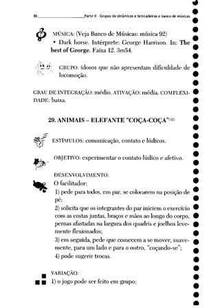 9
86 Parte II- Grupos de dinâmicas e brincadeiras e banco de músicas
£ MÚSICA: (VejaBanco de Músicas: música 92)
• Dark horse. Intérprete: George Harrison. In: The
best of George. Faixa 12. 3m54.
Xti £ GRUPO: idosos que não apresentam dificuldade de
locomoção.
GRAU DE INTEGRAÇÃO: médio. ATIVAÇÃO: média. COMPLEXI
DADE: baixa.
r^
29. ANIMAIS - ELEFANTE "COÇA-COÇA"<32>
"ff ESTÍMULOS: comunicação, contato e lúdicos.
OBJETIVO: experimentar o contato lúdico e afetivo.
%
DESENVOLVIMENTO:
O facilitador:
1)pede para todos, em par, se colocarem na posição de
pé;
2) solicitaque os integrantes do par iniciem o exercício
com as costas juntas, braços e mãos ao longo do corpo,
pernas afastadas na largura dos quadris e joelhos leve
mente flexionados;
3) em seguida, pede que comecem a se mover, suave
mente, para um lado e para o outro, "coçando-se";
4) pode sugerir trocas.
VARIAÇÃO:
1) o jogo pode ser feito em grupo;
 