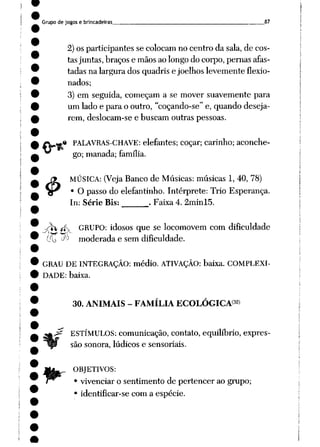 Grupo de jogos e brincadeiras 87
2)os participantes se colocam no centro da sala, de cos
tasjuntas, braços e mãosaolongo do corpo, pernas afas
tadas na largura dos quadris e joelhos levemente flexio
nados;
3) em seguida, começam a se mover suavemente para
um lado e para o outro, "coçando-se" e, quando deseja
rem, deslocam-se e buscam outras pessoas.
* PALAVRAS-CHAVE: elefantes; cocar; carinho; aconche
go; manada; família.
MÚSICA: (Veja Banco de Músicas: músicas 1, 40, 78)
O passo do elefantinho. Intérprete: Trio Esperança.
In: Série Bis: . Faixa 4. 2minl5.
4>-
-y rfv GRUPO: idosos que se locomovem com dificuldade
__ -^ moderada e sem dificuldade.
GRAU DE INTEGRAÇÃO: médio. ATIVAÇÃO: baixa. COMPLEXI
DADE: baixa.
30. ANIMAIS - FAMÍLIA ECOLÓGICA32)
^ ESTÍMULOS: comunicação, contato,equilíbrio, expres
são sonora, lúdicos e sensoriais.
OBJETIVOS:
• vivenciar o sentimento de pertencer ao grupo;
• identificar-se com a espécie.
 