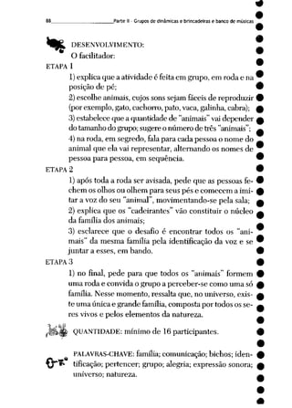 %
_Parte II- Grupos de dinâmicas e brincadeiras e banco de músicas
DESENVOLVIMENTO:
ti
O facilitador:
ETAPA 1
1) explicaque a atividade é feita em grupo, em roda e na
posição de pé;
2)escolheanimais, cujossons sejamfáceis de reproduzir
(porexemplo, gato,cachorro,pato,vaca, galinha, cabra);
3)estabeleceque a quantidadede "animais" vaidepender
do tamanhodo grupo; sugere onúmero de três "animais";
4)na roda, em segredo, falapara cada pessoa o nome do
animal que ela vai representar, alternando os nomes de
pessoa para pessoa, em seqüência.
ETAPA 2
1) após toda a roda ser avisada, pede que as pessoasfe
chem os olhos ou olhem para seus pés e comecem a imi
tar a voz do seu "animal", movimentando-se pela sala;
2) explica que os "cadeirantes" vão constituir o núcleo
da família dos animais;
3) esclarece que o desafio é encontrar todos os "ani
mais" da mesma família pela identificação da voz e se
juntar a esses, em bando.
ETAPA 3
1) no final, pede para que todos os "animais" formem
uma roda e convida o grupo a perceber-se como uma só
família. Nesse momento, ressalta que, no universo, exis
te uma única e grande família,composta por todos os se
res vivos e pelos elementos da natureza.
•&_?
QUANTIDADE: mínimo de 16 participantes.
PALAVRAS-CHAVE: família; comunicação; bichos; iden
tificação; pertencer; grupo; alegria; expressão sonora;
universo; natureza.
9
 