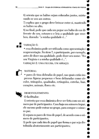 90. Parte II - Grupos de dinâmicas e brincadeiras e banco de músicas
6) orienta que os balões sejam colocados juntos, mistu-
rando-se uns aos outros;
7) explica que o grupo deve brincar entre si, mantendo
os balões no alto;
8) no final,pede que cada um pegue um balão de cor di
ferente do seu, estoure-o e leia a qualidade que rece
beu, dizendo: "a minha qualidade é..."
5 VARIAÇÃO 1:
• essa dinâmica pode ser utilizada como apresentação /
reapresentação. No item 7, o participante, por exemplo,
antes de dizer sua qualidade, pode dizer seu nome: "Eu
sou Virgínia e a minha qualidade é...".
VARIAÇÃO 2: UMA FIGURA, UM ABRAÇO.
C
%
MATERIAL:
• pares de tiras dobradas de papel, nas quais estão im
pressas figuras pequenas e bem delineadas como cír
culos, triângulos, quadrados, retângulos, estrelas, luas,
corações, animais, flores etc.
DESENVOLVIMENTO:
¥ O facilitador:
1)orienta que essa dinâmica deve ser feita com um nú
mero par de participantes. Casohaja um número ímpar,
ele mesmo pode entrar no grupo, para compor o núme
ro par;
2) separa os pares de tiras de papel, de acordo com o nú
mero de participantes;
3)pede que cada tira de papel que forma o par seja dis
tribuída aleatoriamente aos participantes;
*
 