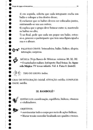 Grupo de jogos e brincadeiras . 91
4) em seguida, solicita que cada integrante encha um
balão e coloque a tira dentro desse;
5) esclarece que os balões devem ser colocados juntos,
misturando-se uns aos outros;
6) explica que o grupo deve brincar entre si, mantendo
os balões no alto;
7) no final, pede que cada um pegue um balão, estou-
re-o, procure o participante que tem uma figura igual a
sua e o abrace.
m PALAVRAS-CHAVE: brincadeira; balão; lúdico; alegria;
interação; surpresa.
MÚSICA: (Veja Bancode Músicas: músicas 30, 32, 39)
• O carimbadormaluco. Intérprete: RaulSeixas. In: Aqua
rela Mágica: TV temas infantis.Vol. 4. Faixa 9. 2min22.
4>
-^y^- TIPO DE GRUPO: todos.
GRAU DE INTEGRAÇÃO: inicial. ATIVAÇÃO: média. COMPLEXI
DADE: média.
32. BAMBOLÊ<)
ESTÍMULOS: coordenação, equilíbrio, lúdicos, rítmicos
e vitalizadores.
OBJETIVOS:
• movimentar todo o corpo por meio de ações lúdicas;
• liberar tensão muscular localizadanos quadris e tronco.
 