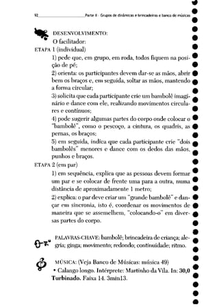92 Parte II- Grupos de dinâmicas e brincadeiras e banco de músicas
%
<$>
DESENVOLVIMENTO:
O facilitador:
ETAPA 1 (individual)
1)pede que, em grupo, em roda, todos fiquem na posi
ção de pé;
2) orienta: os participantes devem dar-se as mãos, abrir
bem os braços e, em seguida, soltar as mãos, mantendo
a forma circular;
3)solicitaque cada participante crie um bambolê imagi
nário e dance com ele, realizando movimentos circula-
res e contínuos;
4) pode sugerir algumas partes do corpo onde colocar o
"bambolê", como o pescoço, a cintura, os quadris, as
pernas, os braços;
5) em seguida, indica que cada participante crie "dois
bambolês" menores e dance com os dedos das mãos,
punhos e braços.
ETAPA 2 (em par)
1) em seqüência, explica que as pessoas devem formar
um par e se colocar de frente uma para a outra, numa
distância de aproximadamente 1 metro;
2) explica: o par deve criar um "grande bambolê" e dan
çar em sincronia, isto é, coordenar os movimentos de
maneira que se assemelhem, "colocando-o" em diver
sas partes do corpo.
PALAVRAS-CHAVE: bambolê;brincadeira de criança;ale
gria; ginga; movimento; redondo; continuidade; ritmo.
MÚSICA: (Veja Banco de Músicas: música 49)
• Calango longo. Intérprete: Martinho da Vila. In: 30,0
Turbinado. Faixa 14. 3minl3.
 