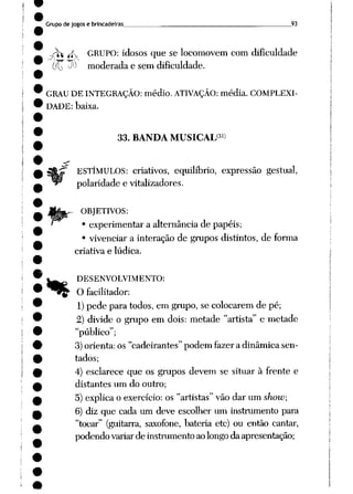 Grupo de jogos e brincadeiras 93
_^t rf GRUPO: idosos que se locomovem com dificuldade
í( -W moderada e sem dificuldade.
GRAU DE INTEGRAÇÃO: médio. ATIVAÇÃO: média. COMPLEXI
DADE: baixa.
%
33. BANDA MUSICAL31)
ESTÍMULOS: criativos, equilíbrio, expressão gestual,
polaridade e vitalizadores.
OBJETIVOS:
• experimentar a alternância de papéis;
• vivenciar a interação de grupos distintos, de forma
criativa e lúdica.
DESENVOLVIMENTO:
O facilitador:
1)pede para todos, em grupo, se colocarem de pé;
2) divide o grupo em dois: metade "artista" e metade
"público";
3)orienta: os "cadeirantes" podem fazer a dinâmica sen
tados;
4) esclarece que os grupos devem se situar à frente e
distantes um do outro;
5) explica o exercício: os "artistas" vão dar um show;
6) diz que cada um deve escolher um instrumento para
"tocar" (guitarra, saxofone, bateria etc) ou então cantar,
podendovariarde instrumentoaolongodaapresentação;
 