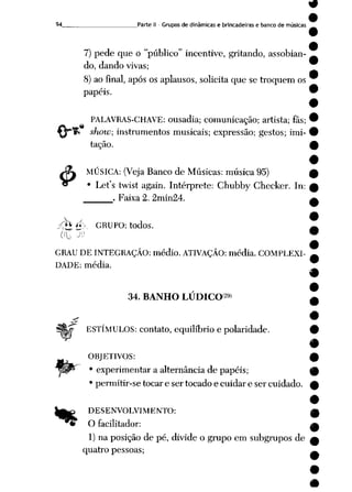 9
94 Parte II - Grupos de dinâmicas e brincadeiras e banco de músicas
7) pede que o "público" incentive, gritando, assobian
do, dando vivas;
8) ao final, após os aplausos, solicita que se troquem os
papéis.
£
PALAVRAS-CHAVE: ousadia; comunicação; artista; fãs;
show; instrumentos musicais; expressão; gestos; imi
tação.
MÚSICA: (Veja Banco de Músicas: música 95)
• Let's twist again. Intérprete: Chubby Checker. In:
. Faixa 2. 2min24.
Av íi-, GRUPO: todos.
GRAU DE INTEGRAÇÃO: médio. ATIVAÇÃO: média. COMPLEXI
DADE: média.
34. BANHO LÚDICO 29>
ESTÍMULOS: contato, equilíbrio e polaridade.
OBJETIVOS:
• experimentar a alternância de papéis;
• permitir-se tocar e ser tocado e cuidar e ser cuidado.
^£ DESENVOLVIMENTO:
~"irr O facilitador:
1) na posição de pé, divide o grupo em subgrupos de
quatro pessoas;
 