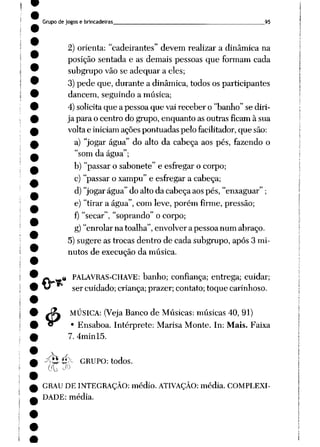 Grupo de jogos e brincadeiras 95
2) orienta: "cadeirantes" devem realizar a dinâmica na
posição sentada e as demais pessoas que formam cada
subgrupo vão se adequar a eles;
3) pede que, durante a dinâmica, todos os participantes
dancem, seguindo a música;
4) solicita que a pessoa que vai receber o "banho" se diri
ja para o centro do grupo, enquanto as outras ficam à sua
voltae iniciam açõespontuadas pelo facilitador,que são:
a) "jogar água" do alto da cabeça aos pés, fazendo o
"som da água";
b) "passar o sabonete" e esfregar o corpo;
c) "passar o xampu" e esfregar a cabeça;
d) "jogar água" do alto da cabeça aos pés, "enxaguar" ;
e) "tirar a água", com leve, porém firme, pressão;
f) "secar", "soprando" o corpo;
g)"enrolar na toalha", envolver a pessoa num abraço.
5) sugere as trocas dentro de cada subgrupo, após 3 mi
nutos de execução da música.
ià
4>
PALAVRAS-CHAVE: banho; confiança; entrega; cuidar;
ser cuidado; criança; prazer; contato; toque carinhoso.
MÚSICA: (Veja Banco de Músicas: músicas 40, 91)
• Ensaboa. Intérprete: Marisa Monte. In: Mais. Faixa
7. 4minl5.
-^Hé>- GRUPO: todos.
GRAU DE INTEGRAÇÃO: médio. ATIVAÇÃO: média. COMPLEXI-
T"_Ar_I. • m___1_o
DADE: média.
 