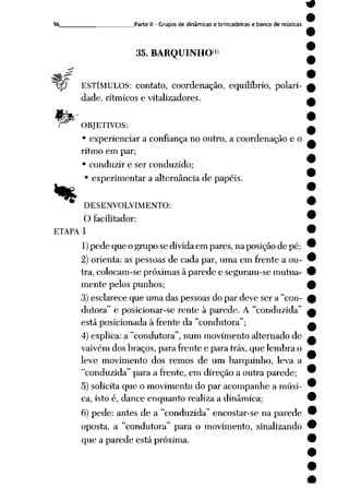 96 Parte II - Grupos de dinâmicas e brincadeiras e banco de músicas
35. BARQUINHO1»
f?
Wp ESTÍMULOS: contato, coordenação, equilíbrio, polari
dade, rítmicos e vitalizadores.
f& OBJETIVOS:
• experienciar a confiança no outro, a coordenação e o
ritmo em par;
• conduzir e ser conduzido;
experimentar a alternância de papéis.
•* DESENVOLVIMENTO:
O facilitador:
ETAPA 1
1)pede que o grupo se divida em pares, na posição de pé;
2) orienta: as pessoas de cada par, uma em frente a ou
tra, colocam-se próximas à parede e seguram-se mutua
mente pelos punhos;
3) esclarece que uma das pessoas do par deve ser a "con-
dutora" e posicionar-se rente à parede. A "conduzida"
está posicionada à frente da "condutora";
4) explica: a "condutora", num movimento alternado de
vaivém dos braços, para frente e para trás, que lembra o
leve movimento dos remos de um barquinho, leva a
"conduzida" para a frente, em direção a outra parede;
5) solicita que o movimento do par acompanhe a músi
ca, isto é, dance enquanto realiza a dinâmica;
6) pede: antes de a "conduzida" encostar-se na parede
oposta, a "condutora" para o movimento, sinalizando
que a parede está próxima.
 