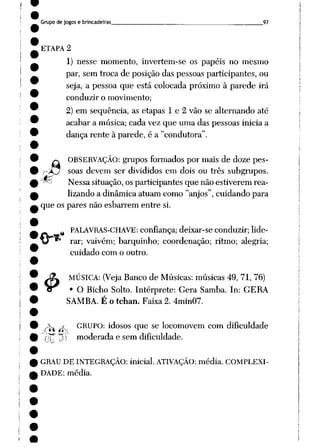 Grupo de jogos e brincadeiras 97
ETAPA 2
1) nesse momento, invertem-se os papéis no mesmo
par, sem troca de posição das pessoas participantes, ou
seja, a pessoa que está colocada próximo à parede irá
conduzir o movimento;
2) em seqüência, as etapas 1 e 2 vão se alternando até
acabar a música; cada vez que uma das pessoas inicia a
dança rente à parede, é a "condutora".
«tf
$>
OBSERVAÇÃO: grupos formados por mais de doze pes
soas devem ser divididos em dois ou três subgrupos.
Nessa situação, os participantes que não estiverem rea
lizando a dinâmica atuam como "anjos", cuidando para
que os pares não esbarrem entre si.
%PALAVRAS-CHAVE: confiança; deixar-se conduzir; lide
rar; vaivém; barquinho; coordenação; ritmo; alegria;
cuidado com o outro.
MÚSICA: (Veja Banco de Músicas: músicas 49, 71, 76)
• O Bicho Solto. Intérprete: Gera Samba. In: GERA
SAMBA. É o tchan. Faixa 2. 4min07.
s jA- GRUPO: idosos que se locomovem com dificuldade
ij* TJ)1) moderada e semdificuldade.
GRAU DE INTEGRAÇÃO: inicial. ATIVAÇÃO: média. COMPLEXI
DADE: média.
 
