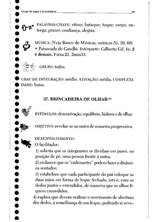Grupo de jogos e brincadeiras __ 99
&
# PALAVRAS-CHAVE: ritmo; batuque; toque; corpo; en
trega; prazer; confiança; alegria.
MÚSICA: (Veja Banco de Músicas: músicas 51,59,60)
• Patuscada de Gandhi. Intérprete: Gilberto Gil. In: 2
é demais. Faixa 21. 2min33.
^tíéc- GRUPO: todos.
GRAU DE INTEGRAÇÃO: médio. ATIVAÇÃO: média. COMPLEXI
DADE: baixa.
•%
37. BRINCADEIRA DE OLHAR3*»
ESTÍMULOS: descontração, equilíbrio, lúdicos e de olhar.
OBJETIVO: revelar-se aooutro de maneira progressiva.
DESENVOLVIMENTO:
O facilitador:
1) solicita que os integrantes se dividam em pares, na
posição de pé, uma pessoa frente à outra;
2)esclareceque os"cadeirantes"podem fazera dinâmi
ca sentados;
3)estabelece que cada participante do par coloque as
duas mãos em forma de leque fechado, isto é, com os
dedosjuntos e estendidos, de maneira que os olhosfi
quem escondidos;
4) explica que devem realizar o movimento de abertura
dos dedos, à semelhança de um leque, podendo se revê-
 