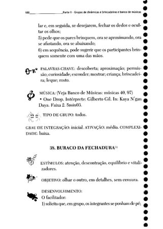100 Parte II - Grupos de dinâmicas e brincadeiras e bancode músicas
lar e, em seguida,se desejarem, fecharos dedos e ocul
tar os olhos;
5)pede que ospares brinquem, oraseaproximando, ora
se afastando, ora se abaixando;
6)em seqüência, pode sugerirque osparticipantes brin
quem somente com uma das mãos.
ÍV._:* PALAVRAS-CHAVE: descoberta; aproximação; permis-
*^ são; curiosidade; esconder; mostrar; criança; brincadei
ra; leque; rosto.
J3L MÚSICA: (VejaBanco de Músicas: músicas 40, 97)
ir • One Drop. Intérprete: Gilberto Gil. In: Kaya N'gan
Daya. Faixa 2. 5min03.
jht ti-. TIPO DE GRUPO: todos.
('_ ^
GRAU DE INTEGRAÇÃO: inicial. ATIVAÇÃO: média. COMPLEXI
DADE: baixa.
38. BURACO DA FECHADURA >
"^ip ESTÍMULOS: atenção, descontração, equilíbrio e vitali-
zadores.
OBJETIVO: olhar o outro, em detalhes, sem censura.
A_ DESENVOLVIMENTO:
^W_ O facilitador:
1) solicitaque,em grupo, osintegrantes seponhamde pé;
 