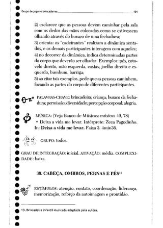 Grupo de jogos e brincadeiras __ 1Q1
2) esclarece que as pessoas devem caminhar pela sala
com os dedos das mãos colocados como se estivessem
olhando através do buraco de uma fechadura;
3) orienta: os "cadeirantes" realizam a dinâmica senta
dos, e os demais participantes interagem com aqueles;
4)no decorrer da dinâmica, indica determinadas partes
do corpo que deverão ser olhadas. Exemplos: pés, coto
velo direito, mão esquerda, costas, joelho direito e es
querdo, bumbum, barriga;
5)ao citar tais exemplos, pede que as pessoas caminhem,
focando as partes do corpo de diferentes participantes.
% PALAVRAS-CHAVE: brincadeira;criança; buraco da fecha
dura;permissão; diversidade; percepçãocorporal; alegria.
MÚSICA: (VejaBanco de Músicas: músicas 40, 78)
• Deixa a vida me levar. Intérprete: Zeca Pagodinho.
In: Deixa a vida me levar. Faixa 3. 4min36.
&
XÍ*íí GRUPO: todos.
GRAU DE INTEGRAÇÃO: inicial. ATIVAÇÃO: média. COMPLEXI
DADE: baixa.
13
39. CABEÇA, OMBROS, PERNAS E PES
ESTÍMULOS: atenção, contato, coordenação, liderança,
memorização, reforço da autoimagem e prontidão.
13. Brincadeira infantil musicada adaptada pela autora.
 