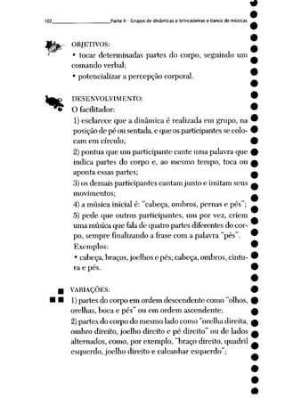 9
102 Parte II - Grupos de dinâmicas e brincadeiras e banco de músicas
wsá
**
OBJETIVOS:
• tocar determinadas partes do corpo, seguindo um
comando verbal;
• potencializar a percepção corporal.
DESENVOLVIMENTO:
O facilitador:
1) esclarece que a dinâmica é realizada em grupo, na
posição de pé ou sentada,e que os participantes se colo
cam em círculo;
2) pontua que um participante cante uma palavra que
indica partes do corpo e, ao mesmo tempo, toca ou
aponta essas partes;
3) os demais participantes cantam junto e imitam seus
movimentos;
4) a música inicial é: "cabeça, ombros, pernas e pés";
5) pede que outros participantes, um por vez, criem
uma música que falade quatro partes diferentes do cor
po, sempre finalizando a frase com a palavra "pés".
Exemplos:
• cabeça, braços, joelhos epés; cabeça, ombros, cintu- 9
ra e pés. •
•
VARIAÇÕES: 9
1)partes do corpo em ordem descendente como "olhos, 9
orelhas, boca e pés" ou emordem ascendente; f
2) partes do corpo do mesmo lado como "orelhadireita, ^
ombro direito, joelho direito e pé direito" ou de lados a
alternados, como, por exemplo, "braço direito, quadril —
esquerdo, joelho direito e calcanhar esquerdo";
 