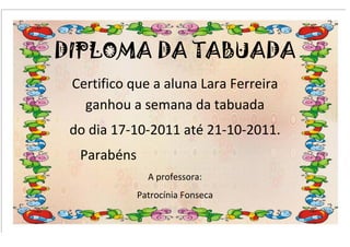 DIPLOMA DA TABUADA
 Certifico que a aluna Lara Ferreira
   ganhou a semana da tabuada
 do dia 17-10-2011 até 21-10-2011.
  Parabéns
               A professora:
             Patrocínia Fonseca
 