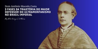 Dom Antônio Macedo Costa
3 FASES DA TRAJETÓRIA DO MAIOR
DEFENSOR DO ULTRAMONTANISMO
NO BRASIL IMPERIAL
Prof. Pedro Henrique C. de Medeiros
 