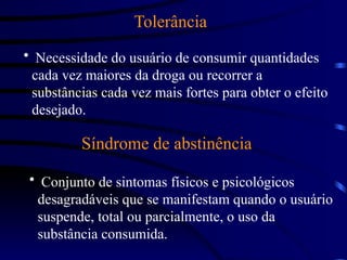 Tolerância
• Necessidade do usuário de consumir quantidades
cada vez maiores da droga ou recorrer a
substâncias cada vez mais fortes para obter o efeito
desejado.
Síndrome de abstinência
• Conjunto de sintomas físicos e psicológicos
desagradáveis que se manifestam quando o usuário
suspende, total ou parcialmente, o uso da
substância consumida.
 