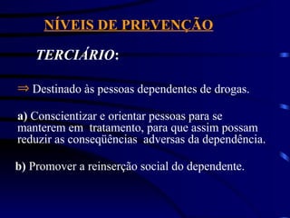 NÍVEIS DE PREVENÇÃO
TERCIÁRIO:
Þ Destinado às pessoas dependentes de drogas.
a) Conscientizar e orientar pessoas para se
manterem em tratamento, para que assim possam
reduzir as conseqüências adversas da dependência.
b) Promover a reinserção social do dependente.
 