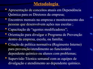 Metodologia
 Apresentação de conceitos atuais em Dependência
Química para os Diretores da empresa;
 Encontros mensais na empresa e monitoramento das
pessoas que desenvolvem ações nas escolas ;
 Capacitação de “agentes modificadores”;
 Orientação para divulgar o Programa de Prevenção
dentro da empresa, escola, ou família;
 Criação de política normativa (Regimento Interno)
para prevenção/atendimento ao funcionário
dependente químico ou alunos com problemas;
 Supervisão Técnica semanal com as equipes de
divulgação e atendimento ao dependente químico.
 