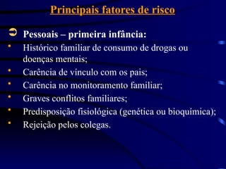 Principais fatores de risco
 Pessoais – primeira infância:
 Histórico familiar de consumo de drogas ou
doenças mentais;
 Carência de vínculo com os pais;
 Carência no monitoramento familiar;
 Graves conflitos familiares;
 Predisposição fisiológica (genética ou bioquímica);
 Rejeição pelos colegas.
 