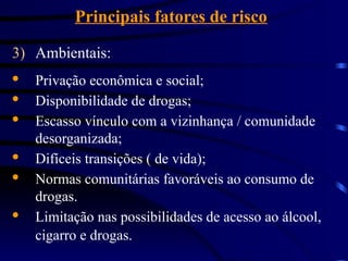 Principais fatores de risco
3) Ambientais:
· Privação econômica e social;
· Disponibilidade de drogas;
· Escasso vínculo com a vizinhança / comunidade
desorganizada;
· Difíceis transições ( de vida);
· Normas comunitárias favoráveis ao consumo de
drogas.
· Limitação nas possibilidades de acesso ao álcool,
cigarro e drogas.
 