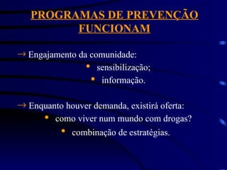 PROGRAMAS DE PREVENÇÃO
FUNCIONAM
® Engajamento da comunidade:
· sensibilização;
· informação.
® Enquanto houver demanda, existirá oferta:
· como viver num mundo com drogas?
· combinação de estratégias.
 