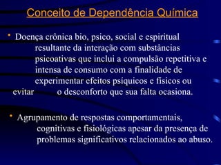 Conceito de Dependência Química
• Doença crônica bio, psico, social e espiritual
resultante da interação com substâncias
psicoativas que inclui a compulsão repetitiva e
intensa de consumo com a finalidade de
experimentar efeitos psíquicos e físicos ou
evitar o desconforto que sua falta ocasiona.
• Agrupamento de respostas comportamentais,
cognitivas e fisiológicas apesar da presença de
problemas significativos relacionados ao abuso.
 