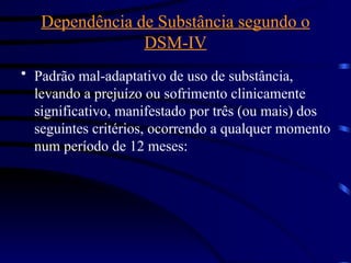 Dependência de Substância segundo o
DSM-IV
• Padrão mal-adaptativo de uso de substância,
levando a prejuízo ou sofrimento clinicamente
significativo, manifestado por três (ou mais) dos
seguintes critérios, ocorrendo a qualquer momento
num período de 12 meses:
 