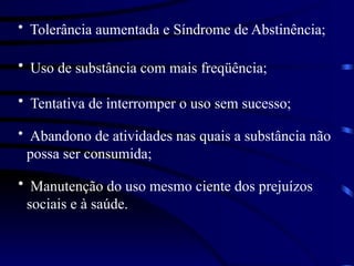 • Tolerância aumentada e Síndrome de Abstinência;
• Uso de substância com mais freqüência;
• Tentativa de interromper o uso sem sucesso;
• Abandono de atividades nas quais a substância não
possa ser consumida;
• Manutenção do uso mesmo ciente dos prejuízos
sociais e à saúde.
 