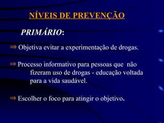 NÍVEIS DE PREVENÇÃO
PRIMÁRIO:
Þ Objetiva evitar a experimentação de drogas.
Þ Processo informativo para pessoas que não
fizeram uso de drogas - educação voltada
para a vida saudável.
Þ Escolher o foco para atingir o objetivo.
 